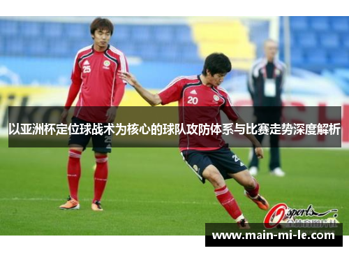 以亚洲杯定位球战术为核心的球队攻防体系与比赛走势深度解析