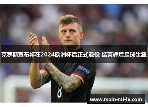 克罗斯宣布将在2024欧洲杯后正式退役 结束辉煌足球生涯